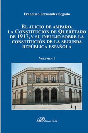EL JUICIO DE AMPARO, LA CONSTITUCIÓN DE QUERETARO DE 1917, Y SU INFLUJO SOBRE LA CONSTITUCIÓN DE LA SEGUNDA REPÚBLICA ESPAÑOLA. VOLUMEN I.