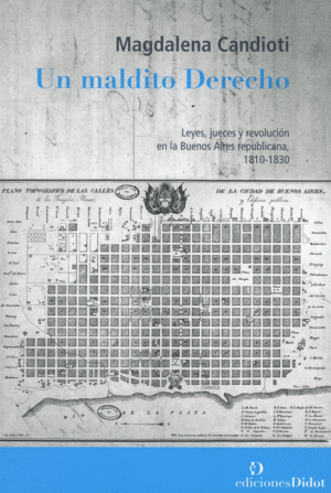 UN MALDITO DERECHO. LEYES, JUECES Y REVOLUCIÓN EN LA BUENOS AIRES REPUBLICANA 1810-1830